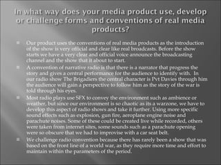 Our product uses the conventions of real media products as the introduction of the show is very official and clear like real broadcasts. Before the show starts we have a very clear and official voice announce the broadcasting channel and the show that it about to start. A convention of narrative radio is that there is a narrator that progress the story and gives a central performance for the audience to identify with.  In our radio show The Brigadiers the central character is Pvt Davies through him the audience will gain a perspective to follow him as the story of the war is told through his eyes. Most radio plays use SFX to convey the environment such as ambience or weather, but since our environment is so chaotic as its a warzone, we have to develop this aspect of radio shows and take it further. Using more specific sound effects such as explosion, gun fire, aeroplane engine noise and parachute noises. Some of these could be created live while recorded, others were taken from internet sites, some sounds such as a parachute opening were so obscure that we had to improvise with a car seat belt. We challenge radio convention because there has rarely been a show that was based on the front line of a world war, as they require more time and effort to maintain within the parameters of the period.  