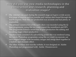 The  internet was used during the research stage as it gave a wide access to a range of sources such as youtube and various sites found through the search engines. With this our production was accurate and had plenty of inspiration The primary construction of the radio show was recorded using the Q-base programme, using this we could import the soundtrack and SFX. The programme features meant that in post production the editing and tweaking stages where productive. Ancillary texts consisted of a advertising poster this was rendered using the Adobe Photoshop programme using this we could incorporate out own original images with secondary images and merge them together in a realistic and dramatic effect. The other Ancillary text was the website, it was designed on  Adobe Photoshop and programmed with  Adobe  Dreamweaver. 