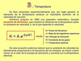 .- Temperatura
Es fácil comprobar experimentalmente que, por regla general, la
elevación de la temperatura produce un importante aumento de la
velocidad de reacción.
Arrhenius propuso en 1889 una expresión matemática, llamada
ecuación de Arrhenius, que muestra la influencia de la temperatura sobre
la constante de velocidad, k, de la que depende la velocidad.
K = A e-Ea/RT donde
A = Factor de frecuencia
e = Base de los logaritmos neperianos
Ea = Energía de activación
R = Constante de los gases
T = Temperatura absoluta
De esta ecuación podemos deducir que la constante de velocidad es
directamente proporcional a la frecuencia de los choques, es mayor cuanto
menor es el valor de la energía de activación y aumenta con la temperatura
absoluta.
 