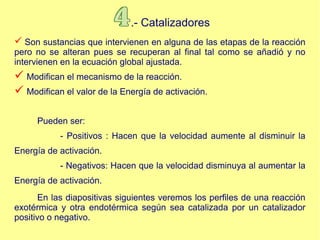 .- Catalizadores
 Son sustancias que intervienen en alguna de las etapas de la reacción
pero no se alteran pues se recuperan al final tal como se añadió y no
intervienen en la ecuación global ajustada.
 Modifican el mecanismo de la reacción.
 Modifican el valor de la Energía de activación.
Pueden ser:
- Positivos : Hacen que la velocidad aumente al disminuir la
Energía de activación.
- Negativos: Hacen que la velocidad disminuya al aumentar la
Energía de activación.
En las diapositivas siguientes veremos los perfiles de una reacción
exotérmica y otra endotérmica según sea catalizada por un catalizador
positivo o negativo.
 