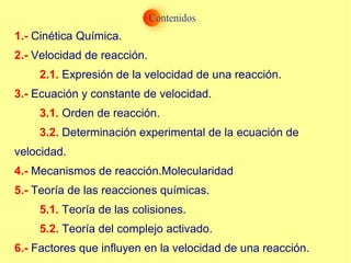 1.- Cinética Química.
2.- Velocidad de reacción.
2.1. Expresión de la velocidad de una reacción.
3.- Ecuación y constante de velocidad.
3.1. Orden de reacción.
3.2. Determinación experimental de la ecuación de
velocidad.
4.- Mecanismos de reacción.Molecularidad
5.- Teoría de las reacciones químicas.
5.1. Teoría de las colisiones.
5.2. Teoría del complejo activado.
6.- Factores que influyen en la velocidad de una reacción.
 