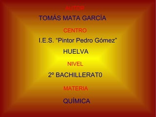 AUTOR
TOMÁS MATA GARCÍA
CENTRO
I.E.S. “Pintor Pedro Gómez”
HUELVA
NIVEL
MATERIA
2º BACHILLERAT0
QUÍMICA
 