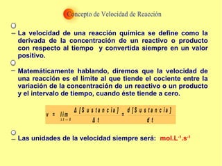 La velocidad de una reacción química se define como la
derivada de la concentración de un reactivo o producto
con respecto al tiempo y convertida siempre en un valor
positivo.
Matemáticamente hablando, diremos que la velocidad de
una reacción es el límite al que tiende el cociente entre la
variación de la concentración de un reactivo o un producto
y el intervalo de tiempo, cuando éste tiende a cero.
∆ →t 0
Δ [ S u s t a n c i a ] d [ S u s t a n c i a ]
v = l i m =
Δ t d t
Las unidades de la velocidad siempre será: mol.L-1
.s-1
 
