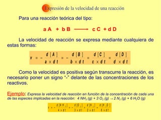 Para una reacción teórica del tipo:
La velocidad de reacción se expresa mediante cualquiera de
estas formas:
Como la velocidad es positiva según transcurre la reacción, es
necesario poner un signo “-” delante de las concentraciones de los
reactivos.
Ejemplo: Expresa la velocidad de reacción en función de la concentración de cada una
de las especies implicadas en la reacción: 4 NH3 (g) + 3 O2 (g) → 2 N2 (g) + 6 H2O (g)
[ ] [ ] [ ] [ ]
= − = − = =
× × × ×
d A d B d C d D
v
a d t b d t c d t d d t
3 2 2 2
[ ] [ ] [ ] [ ]
4 3 2 6
d N H d O d N d H O
v
d t d t d t d t
= − = − = =
× × × ×
a A + b B c C + d D
 