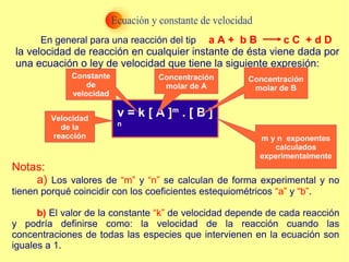 En general para una reacción del tipo:
la velocidad de reacción en cualquier instante de ésta viene dada por
una ecuación o ley de velocidad que tiene la siguiente expresión:
v = k [ A ]m
. [ B ]
n
Notas:
a) Los valores de “m” y “n” se calculan de forma experimental y no
tienen porqué coincidir con los coeficientes estequiométricos “a” y “b”.
b) El valor de la constante “k” de velocidad depende de cada reacción
y podría definirse como: la velocidad de la reacción cuando las
concentraciones de todas las especies que intervienen en la ecuación son
iguales a 1.
a A + b B c C + d D
Velocidad
de la
reacción
Constante
de
velocidad
Concentración
molar de A
Concentración
molar de B
m y n exponentes
calculados
experimentalmente
 