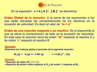 En la expresión: v = k [ A ]m
. [ B ]n
se denomina:
Orden Global de la reacción: A la suma de los exponentes a los
que están elevadas las concentraciones de los reactivos en la
ecuación de velocidad. Es decir el valor de “m + n”
Orden de una reacción respecto a un reactivo: Es el exponente al
que se eleva la concentración de éste en la ecuación de velocidad.
En este caso la reacción sería de orden “m” respecto al reactivo A y
de orden “n” respecto al reactivo B
Ejemplo:
Determina los órdenes global y parciales de la siguiente reacción:
Br2
(g) + H2
(g) => 2 HBr (g) v = k [Br2
]1/2
X [H2
]
Solución:
Reacción de orden 3/2 ( 1 + ½ )
Reacción de primer orden respecto al H2
y de orden ½ respecto al Br2
 