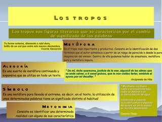 Los tropos Los tropos son figuras literarias que se caracterizan por el cambio de significado de las palabras Metáfora Es el tropo más importante y productivo. Consiste en la identificación de dos términos que el autor establece a partir de un rasgo de parecido o desde la pura imaginación del emisor. Dentro de ella podemos hablar de sinestesia, metáfora pura y metáfora impura. Alegoría  Es una suerte de metáfora continuada y expansiva que se utiliza en todo un texto. Tu forma externa, diamante o rubí duro, brillo de un sol que entre mis manos deslumbra,  Vicente Aleixandre Símbolo Es una metáfora pura llevada al extremo, es decir, en el texto, la utilización de unas determinadas palabras tiene un significado distinto al habitual  Metonimia Consiste es identificar una determinada realidad con alguna de sus característica " De mí, doña quaresma, justicia de la mar, alguacil de las almas que se ande salvar, a ti canal goloso, que te non coidas fartar, embíote al ayuno por mí desafiar. " Arcipreste de Hita " Río Duero, río Duero, nadie a acompañarte baja; nadie se detiene a oír tu eterna estrofa de agua. Indiferente o cobarde, la ciudad vuelve la espalda. No quiere ver en tu espejo su muralla desdentada. Gerardo Diego  