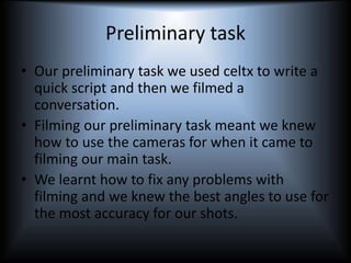 Preliminary task
• Our preliminary task we used celtx to write a
quick script and then we filmed a
conversation.
• Filming our preliminary task meant we knew
how to use the cameras for when it came to
filming our main task.
• We learnt how to fix any problems with
filming and we knew the best angles to use for
the most accuracy for our shots.
 