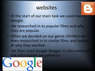 websites
• At the start of our main task we used mainly
Google.
• We researched in to popular films and why
they are popular.
• When we decided on our genre (thriller) we
then researched in to similar films and looked
at why they worked.
• We then used Google Blogger to document all
the information we gathered.
 