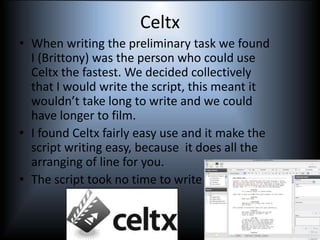 Celtx
• When writing the preliminary task we found
I (Brittony) was the person who could use
Celtx the fastest. We decided collectively
that I would write the script, this meant it
wouldn’t take long to write and we could
have longer to film.
• I found Celtx fairly easy use and it make the
script writing easy, because it does all the
arranging of line for you.
• The script took no time to write at all.
 