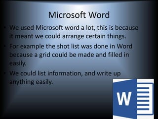 Microsoft Word
• We used Microsoft word a lot, this is because
it meant we could arrange certain things.
• For example the shot list was done in Word
because a grid could be made and filled in
easily.
• We could list information, and write up
anything easily.
 