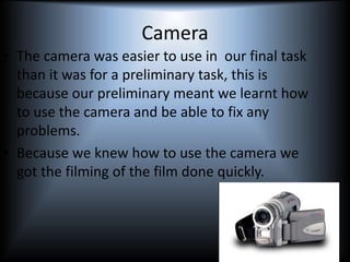 Camera
• The camera was easier to use in our final task
than it was for a preliminary task, this is
because our preliminary meant we learnt how
to use the camera and be able to fix any
problems.
• Because we knew how to use the camera we
got the filming of the film done quickly.
 
