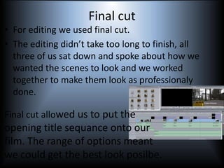 Final cut
• For editing we used final cut.
• The editing didn’t take too long to finish, all
three of us sat down and spoke about how we
wanted the scenes to look and we worked
together to make them look as professionaly
done.
Final cut allowed us to put the
opening title sequance onto our
film. The range of options meant
we could get the best look posilbe.
 