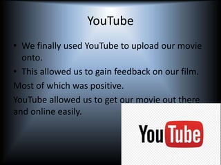 YouTube
• We finally used YouTube to upload our movie
onto.
• This allowed us to gain feedback on our film.
Most of which was positive.
YouTube allowed us to get our movie out there
and online easily.
 