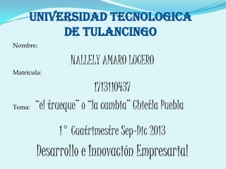 UNIVERSIDAD TECNOLOGICA
DE TULANCINGO
Nombre:
NALLELY AMARO LUCERO
Matricula:
1713110437
Tema: “el trueque” o “la cambia” Chietla Puebla
1° Cuatrimestre Sep-Dic 2013
Desarrollo e Innovación Empresarial
 