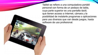 Tablet se refiere a una computadora portátil
personal con forma de un pedazo de tabla,
cuya parte superior es una pantalla táctil,
que tienen acceso a Internet, cámara y la
posibilidad de instalarle programas o aplicaciones
para uso diversos que van desde juegos, hasta
software de uso profesional.
 