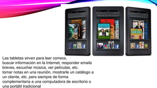 Las tabletas sirven para leer correos,
buscar información en la Internet, responder emails
breves, escuchar música, ver películas, etc.
tomar notas en una reunión, mostrarle un catálogo a
un cliente, etc. pero siempre de forma
complementaria a una computadora de escritorio o
una portátil tradicional
 