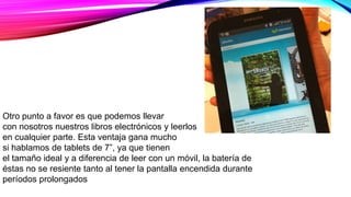 Otro punto a favor es que podemos llevar
con nosotros nuestros libros electrónicos y leerlos
en cualquier parte. Esta ventaja gana mucho
si hablamos de tablets de 7”, ya que tienen
el tamaño ideal y a diferencia de leer con un móvil, la batería de
éstas no se resiente tanto al tener la pantalla encendida durante
períodos prolongados
 