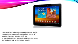 Una tablet es una computadora portátil de mayor
tamaño que un teléfono inteligente o una PDA,
integrado en una pantalla táctil con
la que se interactúa primariamente con los dedos,
sin necesidad de teclado físico ni ratón.
 