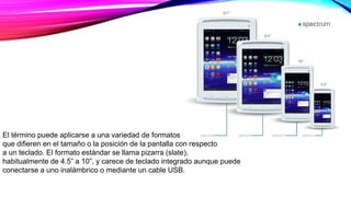 El término puede aplicarse a una variedad de formatos
que difieren en el tamaño o la posición de la pantalla con respecto
a un teclado. El formato estándar se llama pizarra (slate),
habitualmente de 4.5” a 10”, y carece de teclado integrado aunque puede
conectarse a uno inalámbrico o mediante un cable USB.
 