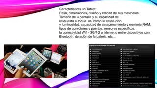 Características un Tablet:
Peso, dimensiones, diseño y calidad de sus materiales.
Tamaño de la pantalla y su capacidad de
respuesta al toque, así como su resolución
y luminosidad, capacidad de almacenamiento y memoria RAM,
tipos de conectores y puertos, sensores específicos,
la conectividad Wifi - 3G/4G a Internet o entre dispositivos con
Bluetooth, duración de la batería, etc…
 