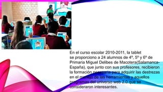En el curso escolar 2010-2011, la tablet
se proporciono a 24 alumnos de 4º, 5º y 6º de
Primaria Miguel Delibes de Macotera(Salamanca-
España), que junto con sus profesores, recibieron
la formación necesaria para adquirir las destrezas
en el manejo de las herramientas y aquellos
programas del universo web 2.0 que se
consideraron interesantes.
 