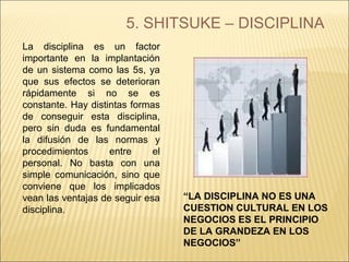 5. SHITSUKE – DISCIPLINA
La disciplina es un factor
importante en la implantación
de un sistema como las 5s, ya
que sus efectos se deterioran
rápidamente si no se es
constante. Hay distintas formas
de conseguir esta disciplina,
pero sin duda es fundamental
la difusión de las normas y
procedimientos entre el
personal. No basta con una
simple comunicación, sino que
conviene que los implicados
vean las ventajas de seguir esa
disciplina.
“LA DISCIPLINA NO ES UNA
CUESTION CULTURAL EN LOS
NEGOCIOS ES EL PRINCIPIO
DE LA GRANDEZA EN LOS
NEGOCIOS”
 