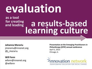 evaluationas a tool
for creating
and leading a results-based
learning culture
Johanna Morariu
jmorariu@innonet.org
@j_morariu
Will Fenn
wfenn@innonet.org
@wtfenn
Presentation at the Emerging Practitioners in
Philanthropy (EPIP) annual conference
April 5, 2013
Chicago, IL
 