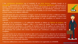 • Las conclusiones descriptivas son el resultado de un juicio docente realizado basado en el
desempeño demostrado por el estudiante, en las diversas situaciones significativas planteadas por el
docente. Dichas conclusiones deben explicar el progreso del estudiante en un período determinado
con respecto al nivel esperado de la competencia (estándares de aprendizaje), señalando avances,
dificultades y recomendaciones para superarlos. En ese sentido, no son notas aisladas, ni promedios,
ni frases sueltas, ni un adjetivo calificativo
• Es importante que estas conclusiones se hagan a través de docentes con base a evidencia variada y
relevante del desempeño del estudiante recopilado durante el periodo de aprendizaje a evaluar. Este
análisis debe centrarse en los progresos del aprendizaje de cada estudiante en relación al nivel
esperado.
• Basado en las conclusiones y a la calificación obtenida se elabora un informe de progreso del
aprendizaje de los estudiantes, dirigido a ellos y a los padres de familia. Este será entregado de
manera personal (al estudiante y a los padres de familia) con el fin de explicar con mayor detalle el
nivel actual del aprendizaje del estudiante respecto del nivel esperado de las competencias (estándares
de aprendizaje). Así también debe brindar sugerencias que contribuyan a progresar a niveles más
complejos.
• La información de los informes de progreso debe servir a los docentes y directivos de la institución
educativa para decidir las mejoras de las condiciones o estrategias que permitan que los estudiantes
progresen a niveles más complejos. Esto contribuye con los compromisos de gestión escolar, asumidos
por el director de la institución educativa.
• Tanto las calificaciones como las conclusiones descriptivas son registradas en el SIAGIE.
augustozaval@gmail.com
 
