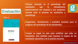 Práctica centrada en el aprendizaje del
estudiante, que lo retroalimenta
oportunamente con respecto a sus progresos
durante todo el proceso de enseñanza y
aprendizaje.
Diagnostica, retroalimenta y posibilita acciones para el
progreso del aprendizaje de los estudiantes.
Cumple un papel no solo para certificar qué sabe un
estudiante, sino también para impulsar la mejora de los
resultados educativos y de la práctica docente.
Según el:
augustozaval@gmail.com
 