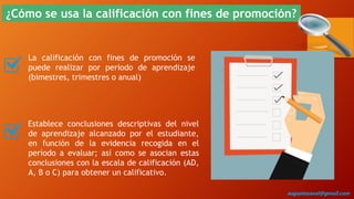 ¿Cómo se usa la calificación con fines de promoción?
La calificación con fines de promoción se
puede realizar por periodo de aprendizaje
(bimestres, trimestres o anual)
Establece conclusiones descriptivas del nivel
de aprendizaje alcanzado por el estudiante,
en función de la evidencia recogida en el
período a evaluar; así como se asocian estas
conclusiones con la escala de calificación (AD,
A, B o C) para obtener un calificativo.
augustozaval@gmail.com
 