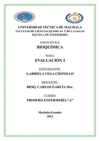 UNIVERSIDAD TÉCNICA DE MACHALA
FACULTAD DE CIENCIAS QUIMICAS Y DE LA SALUD
ESCUELA DE ENFERMERÍA

ASIGNATURA:

BIOQUÍMICA
TEMA:

EVALUACIÓN 2
ESTUDIANTE:
GABRIELA VEGA CHONILLO
DOCENTE:
BIOQ. CARLOS GARCÍA Msc.
CURSO:
PRIMERO ENFERMERÍA “A”

Machala-Ecuador
2013

 