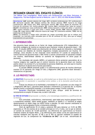 Nieves Santos de Vega. Médico de Atención Primaria. Centro de Salud de Plasencia II (Cáceres)
Oficina de Evaluación de Medicamentos SES (evalmed.es); Julio 2012
1
RESUMEN GRADE DEL ENSAYO CLÍNICO:
The ORIGIN Trial Investigators. Basal Insulin and Cardiovascular and Other Outcomes in
Dysglycemia. The New England Journal of Medicine. June 11, 2012 (10.1056/NEJMoa1203858).
Abreviaturas: AAR: aumento absoluto del riesgo; ACV: accidente cerebrovascular; CV: cardiovascular;
DE: desviación estándar; DM: diabetes mellitus; EA: efectos adversos; FRCV: factor/es de riesgo
cardiovascular; HR: hazard ratio; HTA: hipertensión arterial; IAM: infarto agudo de miocardio; IC:
intervalo de confianza; I-G: insulina glargina; INS: insulina; Mort: mortalidad (por todas las causas);
MortCV: mortalidad por causa cardiovascular; NND: número necesario a tratar para dañar a 1 paciente;
NNT: número necesario a tratar para evitar 1 evento; PLAC: placebo; RAR: reducción absoluta del
riesgo; RR: riesgo relativo; RRR: reducción relativa del riesgo; TE: tratamiento estándar, TSOG: test de
sobrecarga oral de glucosa.
NOTA: Los beneficios y riesgos están calculados por riesgos acumulados salvo que se indique otra
modalidad. Los intervalos están calculados para un 95% de confianza (IC 95%), salvo que se indique
expresamente otro porcentaje.
I. INTRODUCCIÓN.
Una glucemia basal elevada es un factor de riesgo cardiovascular (CV) independiente. La
secreción endógena de insulina es necesaria para mantener niveles de glucemia basal < 100
mg/dl. El estudio UKPDS reveló una disminución de infarto agudo de miocardio y mortalidad
en personas con diabetes de reciente diagnóstico tratados precozmente con insulina. Sin
embargo, otros estudios no han mostrado claros beneficios CV cuando se comparaba un
control estricto de glucemia basal (<100) frente a control convencional en pacientes tratados
con insulina, observándose además un aumento de hipoglucemias en dicho grupo de
pacientes.
Los resultados del estudio UKPDS y el potencial efecto protector pancreático de la
insulina exógena han sugerido que el control intensivo de la glucemia basal con insulina
podría reducir los eventos CV y la mortalidad en personas diabéticas, así como que la insulina
podría disminuir el declive de la función pancreática.
El estudio ORIGIN pretende probar si la administración precoz de insulina disminuye
eventos CV en personas con riesgo CV alto y disglicemia (DM2, glucemia basal alterada o
intolerancia a la glucosa).
II. LO PROYECTADO.
A) OBJETIVO [Expresando: a) cuál es la enfermedad que se desarrolla; b) cuál es el factor
de exposición; c) asociación o causalidad entre ambos; y d) la duración planificada del
estudio].
Evaluar los efectos en la morbilidad y mortalidad CV, en pacientes con alto riesgo CV
y disglicemia (DM tipo 2, glucemia basal alterada o intolerancia a la glucosa) de: a) insulina
glargina frente a tratamiento estándar; y b) ácidos grasos omega 3 frente a placebo.
Duración: Planificada inicialmente para 4 años, aunque antes de terminar el
reclutamiento se amplió 10 meses más; es decir 4,83 años.
B) TIPO DE ESTUDIO [Expresando: a) diseño; y b) metodología estadística y justificación de
la misma].
ECA controlado, multicéntrico, internacional, open-label para insulina glargina frente
a tratamiento estándar. Sobre ambos grupos, mediante un diseño 2 x 2 factorial se asigna
aleatoriamente un doble ciego con AGO3 frente a placebo. En este resumen analizamos el
efecto de la insulina glargina frente a tratamiento estándar.
Nivel de significación 5% (2 colas) y potencia 90% para detectar un 13,5% de RRR,
esperando un 15% de eventos de la variable principal en 4,5 a 5 años, con lo que se obtiene
un tamaño de muestra de 12.620 pacientes. Las diferencias de supervivencia se hicieron
mediante análisis de Kaplan Meier, y las diferencias ente ambas curvas de supervivencia se
calculan mediante test log-rank. El HR y sus IC 95% se calculan mediante el modelo de
regresión de Cox. Se compararon las “Incidencias de DM2” con el test estratificado de
 