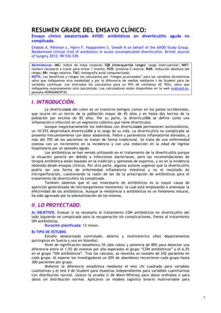 Ana Mª Villalba Doblas y Carmen Morillo Pantoja. Farmacéuticas, C de Salud la Paz y Zona Centro (Badajoz)
Grupo evalmed-GRADE (evalmed.es); Octubre 2012
RESUMEN GRADE DEL ENSAYO CLÍNICO:
Ensayo clínico aleatorizado AVOD: antibióticos en diverticulitis aguda no
complicada.
Chabok A, Påhlman L, Hjern F, Haapaniemi S, Smedh K on behalf of the AVOD Study Group.
Randomized clinical trial of antibiotics in acute uncomplicated diverticulitis. British Journal
of Surgery 2012; 99:532-539.
Abreviaturas: IMC: indice de masa corporal; IQR (interquartile range): rango intercuartilar; NNT:
número necesario a tratar para evitar 1 evento; PCR: proteína C-reativa; RAR: reducción absoluta del
riesgo; RR: riesgo relativo; TAC: tomografía axial computerizada.
NOTA: Los beneficios y riesgos los calculamos por “riesgos acumulados” para las variables dicotómicas
salvo que indiquemos otra modalidad y por la diferencia de medias mediante t de Student para las
variables continuas. Los intervalos los calculamos para un 95% de confianza (IC 95%), salvo que
indiquemos expresamente otro porcentaje. Las calculadoras están disponibles en la web evalmed.es,
pestaña HERRAMIENTAS.
I. INTRODUCCIÓN.
La divertculosis del colon es un trastorno benigno común en los países occidentales,
que ocurre en un tercio de la población mayor de 45 años y en hasta dos tercios de la
población por encima de 85 años. Por su parte, la diverticulitis se define como una
inflamación o infección en un segmento colónico que tiene diverticulos.
Aunque mayoritariamente los individuos con divertculosis permanecen asintomáticos,
un 10-25% desarrollará diverticulitis a lo largo de su vida. La diverticulitis no complicada se
presenta frecuentemente con dolor abdominal, fiebre y parámetros inflamatorios elevados, y
más del 70% de los pacientes se tratan de forma tradicional. Se trata de una enfermedad
costosa con un incremento en la incidencia y con una reducción en la edad de ingreso
hospitalario por un episodio agudo.
Los antibióticos se han venido utilizando en el tratamiento de la diverticulitis porque
la situación parecía ser debida a infecciones bacterianas, pero las recomendaciones de
terapia antibiótica están basadas en la tradición y opiniones de expertos, y no en la evidencia
obtenida desde ensayos clínicos. Por otra parte, algunos autores sugieren que la diverticulitis
podría ser una forma de enfermedad inflamatoria intestinal y no el resultado de
microperforación, cuestionando la razón de ser de la prescripción de antibióticos para el
tratamiento de diverticulitis no complicada.
También sabemos que el uso innecesario de antibióticos es la mayor causa de
aparición generalizada de microorganismos resistentes, la cual está empezando a amenazar la
efectividad de los antibióticos. Aunque la resistencia a antibióticos es un fenómeno natural,
ha sido agravado por la sobreutlización de los mismos.
II. LO PROYECTADO.
A) OBJETIVO. Evaluar si es necesario el tratamiento CON antibióticos en diverticulitis del
lado izquierdo no complicada para la recuperación sin complicaciones, frente al tratamiento
SIN antibióticos.
Duración planificada: 12 meses.
B) TIPO DE ESTUDIO.
Estudio aleatorizado controlado, abierto y multicéntrico (diez departamentos
quirúrgicos en Suecia y uno en Islandia).
Nivel de significación estadística 5% (dos colas) y potencia de 80% para detectar una
diferencia entre el 1,5% de eventos por año esperados el grupo “CON antibióticos” y el 6,5%
en el grupo “SIN antibióticos”. Tras los cálculos, se necesita un tamaño de 242 pacientes en
cada grupo. Al esperar los investigadores un 20% de abandonos recrecieron cada grupo hasta
300 pacientes por grupo.
Midieron la diferencia estadística mediante el test chi cuadrado para variables
cualitativas y el test t de Student para muestras independientes para variables cuantitativas
con distribución normal. Usaron la prueba U de Mann-Whitney para datos ordinales o para
datos sin distribución normal. Aplicaron un modelo logístico binario multivariable para
1
 
