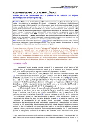 Miguel Ángel Martín de la Nava
Grupo evalmed-GRADE (evalmed.es); Agosto 2013
1
RESUMEN GRADE DEL ENSAYO CLÍNICO:
Estudio FREEDOM: Denosumab para la prevención de fracturas en mujeres
posmenopaúsicas con osteoporosis (1).
Abreviaturas: AAR: aumento absoluto del riesgo; ACV: accidente cerebrovascular; CF: cuello femoral; CL: columna
lumbar; CRO: Organización de Investigación por Contrato; CT: cadera total; CTX: telopéptido carboxiterminal del
colágeno tipo I; CVRS (HRQoL): Calidad de Vida Relacionada con Salud. DE: desviación estándar; DMO: densidad
mineral ósea; DXA (Dual-energy X-ray Absorptiometry): densitometría ósea por absorciometría de rayos X de doble
emisión; ELISA (Enzyme-Linked ImmunoSorbent Assay): ensayo por inmunoabsorción ligado a enzimas; EMA:
Agencia Europea del Medicamento; EPAR: Informe Público Europeo de Evaluación; IC: intervalo de confianza; NND:
número necesario a tratar para dañar a 1 paciente; NNT: número necesario a tratar para evitar 1 evento; OMS:
Organización Mundial de la Salud; PINP: propéptido amino-terminal del procolágeno tipo 1; RANK: receptor
activador del factor nuclear к B; RANKL: ligando del RANK; RAR: reducción absoluta del riesgo; RR: riesgo relativo. T-
score: número de desviaciones estándar respecto a la media de la población sana del mismo sexo y etnia en el pico
máximo de DMO (30 años); Z-score: similar al T-score pero respecto a la misma edad.
NOTA: Valiéndonos de la calculadora disponible en evalmed.es (pestaña HERRAMIENTAS), nosotros hemos calculado
y ofrecido las RAR y los NNT con sus intervalos de confianza al 95% (IC 95%): a) a partir de los HR cuando los aportan
los investigadores; y b) por incidencias acumuladas cuando no los aportan.
En este documento utilizamos el termino “osteoporosis” (primaria o involutiva) para referiros al
incremento de fragilidad ósea y de susceptibilidad a la fractura, y el término “osteoporosis
densitométrica” a la clasificación en función del resultado de la DMO de la OMS que contempla sólo una
DMO ≤ -2,5 DE en el T-score, y del mismo modo “osteopenia densitométrica” a DMO entre -1 y -2,5 DE
en el T-score. “Osteoporosis secundaria” es la derivada del uso de medicamentos (glucocorticoides
sistémicos, heparina, anticonvulsivantes, etc.) y otras condiciones o enfermedades (hipogonadismo,
hiperparatiroidismo, artritis reumatoide, síndrome de mal absorción, enfermedad celiaca, etc.).
I. INTRODUCCIÓN.
El objetivo último de este tipo de fármacos es la disminución de las fracturas por
fragilidad ósea, y muy específicamente las graves, y no el aumento de la densidad mineral
ósea, pues podría conseguirse lo segundo sin afectar a lo primero, o viceversa.
Respecto a las fracturas de cadera, Marshall y col realizaron un metaanálisis en 1996
(2), entre cuyos resultados mostraron que, para un riesgo basal del 3% de fractura de cadera
en 10 años (equivalente al de una mujer de 70 años en la Comunidad de Madrid [3]), una DMO
con -1 DE de la media ajustada por edad tiene un Valor Predictivo Positivo del 9% (lo que
implica un 91% de falsos positivos). De modo similar, para un riesgo basal del 15% de fractura
de cadera en 10 años (equivalente a una mujer de 80 años en la Comunidad de Madrid), el
Valor Predictivo Positivo es del 36% (ó 64% de falsos positivos).
A diferencia de la fractura de cadera, la epidemiología de la fractura vertebral es difícil
de estudiar ya que de un cuarto a un tercio de las fracturas vertebrales pasan inadvertidas
desde el punto de vista clínico en los estudios epidemiológicos y en el seguimiento de los
pacientes durante los ensayos clínicos (4). A estas fracturas vertebrales se les denomina
“morfométricas”, porque no han representado un evento clínico inicialmente, siendo un
hallazgo en una radiografía, y no afectan a la calidad de vida (5, 6). Desde el punto de vista
cualitativo, la consideración de una vértebra como “fracturada” presenta importante
variabilidad por la discrepancia entre los distintos observadores y dependiendo del método
utilizado. Se han desarrollado métodos semicuantitativos para el diagnostico radiológico de las
mismas. El más utilizado es el Genant que gradúa la fractura en función de la perdida de altura
(anterior o media) del cuerpo vertebral, comparándola habitualmente con la zona posterior,
que en la osteoporosis suele estar respetada1
. No obstante, aparte de la limitación de no
1 Con el método semicuatitativo de Genant se analizan visualmente las vértebras torácicas y lumbares (de T4 a L4) y,
según el porcentaje de reducción en la altura del cuerpo vertebral anterior, medio y/o posterior, se califican en: a)
 