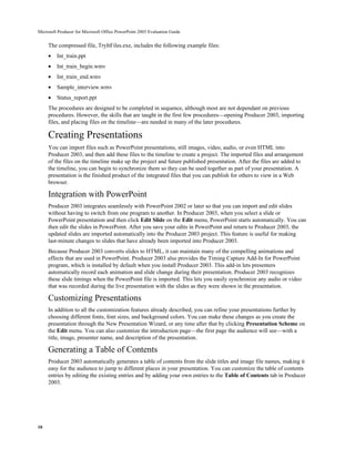 Microsoft Producer for Microsoft Office PowerPoint 2003 Evaluation Guide


     The compressed file, TryItFiles.exe, includes the following example files:
     •   Int_train.ppt
     •   Int_train_begin.wmv
     •   Int_train_end.wmv
     •   Sample_interview.wmv
     •   Status_report.ppt
     The procedures are designed to be completed in sequence, although most are not dependant on previous
     procedures. However, the skills that are taught in the first few procedures—opening Producer 2003, importing
     files, and placing files on the timeline—are needed in many of the later procedures.

     Creating Presentations
     You can import files such as PowerPoint presentations, still images, video, audio, or even HTML into
     Producer 2003, and then add these files to the timeline to create a project. The imported files and arrangement
     of the files on the timeline make up the project and future published presentation. After the files are added to
     the timeline, you can begin to synchronize them so they can be used together as part of your presentation. A
     presentation is the finished product of the integrated files that you can publish for others to view in a Web
     browser.

     Integration with PowerPoint
     Producer 2003 integrates seamlessly with PowerPoint 2002 or later so that you can import and edit slides
     without having to switch from one program to another. In Producer 2003, when you select a slide or
     PowerPoint presentation and then click Edit Slide on the Edit menu, PowerPoint starts automatically. You can
     then edit the slides in PowerPoint. After you save your edits in PowerPoint and return to Producer 2003, the
     updated slides are imported automatically into the Producer 2003 project. This feature is useful for making
     last-minute changes to slides that have already been imported into Producer 2003.
     Because Producer 2003 converts slides to HTML, it can maintain many of the compelling animations and
     effects that are used in PowerPoint. Producer 2003 also provides the Timing Capture Add-In for PowerPoint
     program, which is installed by default when you install Producer 2003. This add-in lets presenters
     automatically record each animation and slide change during their presentation. Producer 2003 recognizes
     these slide timings when the PowerPoint file is imported. This lets you easily synchronize any audio or video
     that was recorded during the live presentation with the slides as they were shown in the presentation.

     Customizing Presentations
     In addition to all the customization features already described, you can refine your presentations further by
     choosing different fonts, font sizes, and background colors. You can make these changes as you create the
     presentation through the New Presentation Wizard, or any time after that by clicking Presentation Scheme on
     the Edit menu. You can also customize the introduction page—the first page the audience will see—with a
     title, image, presenter name, and description of the presentation.

     Generating a Table of Contents
     Producer 2003 automatically generates a table of contents from the slide titles and image file names, making it
     easy for the audience to jump to different places in your presentation. You can customize the table of contents
     entries by editing the existing entries and by adding your own entries to the Table of Contents tab in Producer
     2003.




10
 