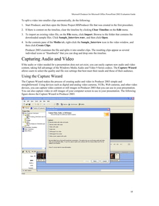 Microsoft Producer for Microsoft Office PowerPoint 2003 Evaluation Guide


To split a video into smaller clips automatically, do the following:
1. Start Producer, and then open the Demo Project.MSProducer file that was created in the first procedure.
2. If there is content on the timeline, clear the timeline by clicking Clear Timeline on the Edit menu.
3. To import an existing video file, on the File menu, click Import. Browse to the folder that contains the
   downloaded sample files. Click Sample_Interview.wmv, and then click Open.
4. In the contents pane of the Media tab, right-click the Sample_Interview icon in the video window, and
   then click Create Clips.
   Producer 2003 examines the file and splits it into smaller clips. The resulting clips appear as several
   individual icons or "thumbnails" that you can drag and drop onto the timeline.

Capturing Audio and Video
If the audio or video needed for a presentation does not yet exist, you can easily capture new audio and video
content, taking full advantage of the Windows Media Audio and Video 9 Series codecs. The Capture Wizard
allows users to select the quality and file size settings that best meet their needs and those of their audience.

Using the Capture Wizard
The Capture Wizard makes the process of creating audio and video in Producer 2003 simple and
straightforward. Using devices such as digital and analog video cameras, VCRs, Web cameras, and other video
devices, you can capture video content or still images in Producer 2003 that you can use in your presentation.
You can also capture video or still images of your computer screen to use in your presentation. The following
figure shows the Capture Wizard in Producer 2003.




                                                                                                                   13
 