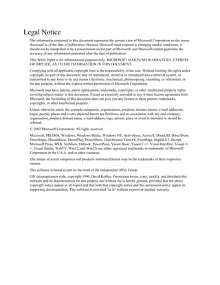 Legal Notice
  The information contained in this document represents the current view of Microsoft Corporation on the issues
  discussed as of the date of publication. Because Microsoft must respond to changing market conditions, it
  should not be interpreted to be a commitment on the part of Microsoft, and Microsoft cannot guarantee the
  accuracy of any information presented after the date of publication.
  This White Paper is for informational purposes only. MICROSOFT MAKES NO WARRANTIES, EXPRESS
  OR IMPLIED, AS TO THE INFORMATION IN THIS DOCUMENT.
  Complying with all applicable copyright laws is the responsibility of the user. Without limiting the rights under
  copyright, no part of this document may be reproduced, stored in or introduced into a retrieval system, or
  transmitted in any form or by any means (electronic, mechanical, photocopying, recording, or otherwise), or
  for any purpose, without the express written permission of Microsoft Corporation.
  Microsoft may have patents, patent applications, trademarks, copyrights, or other intellectual property rights
  covering subject matter in this document. Except as expressly provided in any written license agreement from
  Microsoft, the furnishing of this document does not give you any license to these patents, trademarks,
  copyrights, or other intellectual property.
  Unless otherwise noted, the example companies, organizations, products, domain names, e-mail addresses,
  logos, people, places and events depicted herein are fictitious, and no association with any real company,
  organization, product, domain name, e-mail address, logo, person, place or event is intended or should be
  inferred.
  © 2003 Microsoft Corporation. All rights reserved.
  Microsoft, MS-DOS, Windows, Windows Media, Windows NT, ActiveSync, ActiveX, Direct3D, DirectDraw,
  DirectInput, DirectMusic, DirectPlay, DirectShow, DirectSound, DirectX, FrontPage, HighMAT, JScript,
  Microsoft Press, MSN, NetShow, Outlook, PowerPoint, Visual Basic, Visual C++, Visual InterDev, Visual J+
  +, Visual Studio, WebTV, Win32, and Win32s are either registered trademarks or trademarks of Microsoft
  Corporation in the U.S.A. and/or other countries.
  The names of actual companies and products mentioned herein may be the trademarks of their respective
  owners.
  This software is based in part on the work of the Independent JPEG Group.
  GIF decompression code, copyright 1990, David Koblas. Permission to use, copy, modify, and distribute this
  software and its documentation for any purpose and without fee is hereby granted, provided that the above
  copyright notice appear in all copies and that both that copyright notice and this permission notice appear in
  supporting documentation. This software is provided "as is" without express or implied warranty.
 
