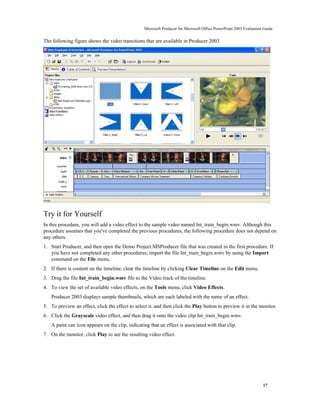 Microsoft Producer for Microsoft Office PowerPoint 2003 Evaluation Guide


The following figure shows the video transitions that are available in Producer 2003.




Try it for Yourself
In this procedure, you will add a video effect to the sample video named Int_train_begin.wmv. Although this
procedure assumes that you've completed the previous procedures, the following procedure does not depend on
any others.
1. Start Producer, and then open the Demo Project.MSProducer file that was created in the first procedure. If
   you have not completed any other procedures, import the file Int_train_begin.wmv by using the Import
   command on the File menu.
2. If there is content on the timeline, clear the timeline by clicking Clear Timeline on the Edit menu.
3. Drag the file Int_train_begin.wmv file to the Video track of the timeline.
4. To view the set of available video effects, on the Tools menu, click Video Effects.
   Producer 2003 displays sample thumbnails, which are each labeled with the name of an effect.
5. To preview an effect, click the effect to select it, and then click the Play button to preview it in the monitor.
6. Click the Grayscale video effect, and then drag it onto the video clip Int_train_begin.wmv.
   A paint can icon appears on the clip, indicating that an effect is associated with that clip.
7. On the monitor, click Play to see the resulting video effect.




                                                                                                                    17
 