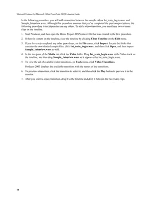 Microsoft Producer for Microsoft Office PowerPoint 2003 Evaluation Guide


     In the following procedure, you will add a transition between the sample videos Int_train_begin.wmv and
     Sample_Interview.wmv. Although this procedure assumes that you've completed the previous procedures, the
     following procedure is not dependant on any others. To add a video transition, you must have two or more
     clips on the timeline.
     1. Start Producer, and then open the Demo Project.MSProducer file that was created in the first procedure.
     2. If there is content on the timeline, clear the timeline by clicking Clear Timeline on the Edit menu.
     3. If you have not completed any other procedures, on the File menu, click Import. Locate the folder that
        contains the downloaded sample files, click Int_train_begin.wmv, and then click Open, and then import
        Sample_Interview.wmv as well.
     4. In the tree pane of the Media tab, click the Video folder. Drag Int_train_begin.wmv to the Video track on
        the timeline, and then drag Sample_Interview.wmv so it appears after Int_train_begin.wmv.
     5. To view the set of available video transitions, on Tools menu, click Video Transitions.
         Producer 2003 displays the available transitions with the names of the transitions.
     6. To preview a transition, click the transition to select it, and then click the Play button to preview it in the
        monitor.
     7. After you select a video transition, drag it to the timeline and drop it between the two video clips.




18
 