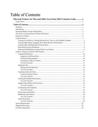 Table of Contents
 Microsoft Producer for Microsoft Office PowerPoint 2003 Evaluation Guide..............1
     Legal Notice..................................................................................................................................................2
 Table of Contents.................................................................................................................3
     Summary.......................................................................................................................................................1
     Introduction...................................................................................................................................................1
     Streaming Media in Large Organizations ....................................................................................................2
     New Ways to Communicate and Share Information.....................................................................................2
     Features at a Glance......................................................................................................................................3
     Usage Scenarios............................................................................................................................................3
         Creating Cost-Effective Training Delivered Any Time, on Any Desktop Computer................................3
         Creating High-Impact, Engaging, Rich-Media Business Presentations.....................................................6
         Creating Sales and Marketing Communications........................................................................................7
         Delivering Executive Broadcasts...............................................................................................................8
         Indexing and Publishing Existing Videos to an Intranet............................................................................9
     Guide to Using Key Producer 2003 Features................................................................................................9
         Creating Presentations..............................................................................................................................10
            Integration with PowerPoint...............................................................................................................10
            Customizing Presentations.................................................................................................................10
            Generating a Table of Contents..........................................................................................................10
            Try it for Yourself..............................................................................................................................11
         Importing Files.........................................................................................................................................12
            Editing and Clip Detection.................................................................................................................12
            Try it for Yourself..............................................................................................................................12
         Capturing Audio and Video.....................................................................................................................13
            Using the Capture Wizard..................................................................................................................13
            Try it for Yourself..............................................................................................................................14
         Creating Rich-Media Presentations..........................................................................................................15
            Try it for Yourself..............................................................................................................................15
         Adding Video Effects and Transitions.....................................................................................................16
            Try it for Yourself..............................................................................................................................17
         Customizing with Templates....................................................................................................................19
            Try it for Yourself..............................................................................................................................19
         Previewing a presentation........................................................................................................................20
         Publishing a presentation.........................................................................................................................20
            Try it for Yourself..............................................................................................................................21
         Archiving Projects....................................................................................................................................21
            Try it for Yourself..............................................................................................................................22
     System Requirements .................................................................................................................................22
     Supported File Types..................................................................................................................................23
     For More Information.................................................................................................................................23
 