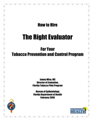 How to Hire


     The Right Evaluator
               For Your
Tobacco Prevention and Control Program




                   Jamey Wise, MS
                Director of Evaluation,
           Florida Tobacco Pilot Program

              Bureau of Epidemiology
           Florida Department of Health
                  February 2000
 