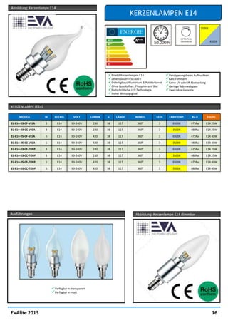 Abbildung: Kerzenlampe E14
                                                                           KERZENLAMPEN E14




                                                            Ersetzt Kerzenlampen E14                 Verzögerungsfreies Aufleuchten
                                                            Lebensdauer > 50.000 h                   Kein Flimmern
                                                            Gefertigt aus Aluminium & Polykarbonat   Keine UV oder IR Abstrahlung
                                                            Ohne Quecksilber, Phosphor und Blei      Geringe Wärmeabgabe
                                                            Fortschrittliche LED Technologie         Zwei Jahre Garantie
                                                            Hoher Wirkungsgrad


KERZENLAMPE (E14)

     MODELL         W     SOCKEL        VOLT        LUMEN   ⌀    LÄNGE         WINKEL          LEDS     FARBTEMP.       Ra-8       EQUIV.

EL-E14-03-CF-VELA   3        E14      90-240V        230    38     117           360⁰           3          6500K        >75Ra     E14 25W

EL-E14-03-CC-VELA   3        E14      90-240V        230    38     117           360⁰           3          3500K        >80Ra     E14 25W

EL-E14-05-CF-VELA   5        E14      90-240V        420    38     117           360⁰           3          6500K        >75Ra     E14 40W

EL-E14-05-CC-VELA   5        E14      90-240V        420    38     117           360⁰           3          3500K        >80Ra     E14 40W

EL-E14-03-CF-TORP   3        E14      90-240V        230    38     117           360⁰           3          6500K        >75Ra     E14 25W

EL-E14-03-CC-TORP   3        E14      90-240V        230    38     117           360⁰           3          3500K        >80Ra     E14 25W

EL-E14-05-CF-TORP   5        E14      90-240V        420    38     117           360⁰           3          6500K        >75Ra     E14 40W

EL-E14-05-CC-TORP   5        E14      90-240V        420    38     117           360⁰           3          3500K        >80Ra     E14 40W




Ausführungen                                                                   Abbildung: Kerzenlampe E14 dimmbar




                        Verfügbar in transparent
                        Verfügbar in matt




EVAlite 2013                                                                                                                            16
 