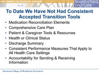 To Date We Have Not Had Consistent Accepted Transition Tools Medication Reconciliation Elements Comprehensive Care Plan Patient & Caregiver Tools & Resources Health or Clinical Status Discharge Summary Consistent Performance Measures That Apply to All Health Care Settings Accountability for Sending & Receiving Information American College of Healthcare Executives 