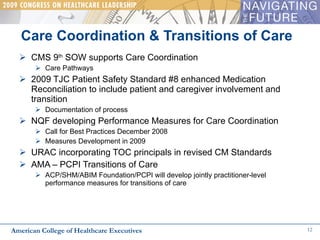 CMS 9 th  SOW supports Care Coordination Care Pathways 2009 TJC Patient Safety Standard #8 enhanced Medication Reconciliation to include patient and caregiver involvement and transition Documentation of process  NQF developing Performance Measures for Care Coordination Call for Best Practices December 2008 Measures Development in 2009 URAC incorporating TOC principals in revised CM Standards  AMA – PCPI Transitions of Care  ACP/SHM/ABIM Foundation/PCPI will develop jointly practitioner-level performance measures for transitions of care Care Coordination & Transitions of Care  American College of Healthcare Executives 