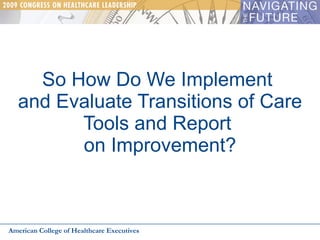So How Do We Implement  and Evaluate Transitions of Care Tools and Report  on Improvement? American College of Healthcare Executives 