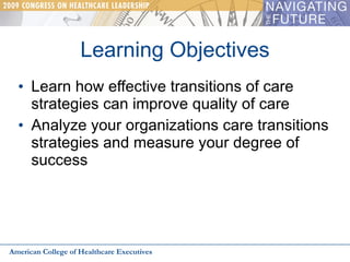 Learning Objectives Learn how effective transitions of care strategies can improve quality of care Analyze your organizations care transitions strategies and measure your degree of success American College of Healthcare Executives 