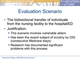 Evaluation Scenario The bidirectional transfer of individuals from the nursing facility to the hospital/ED Justification: This scenario involves vulnerable elders Has been the recent subject of scrutiny by OIG (consecutive Medicare stays) Research has documented significant problems with this process American College of Healthcare Executives 