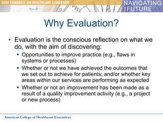 Why Evaluation? Evaluation is the conscious reflection on what we do, with the aim of discovering: Opportunities to improve practice (e.g., flaws in systems or processes) Whether or not we have achieved the outcomes that we set out to achieve for patients; and/or whether key areas within our services are performing as expected  Whether or not an improvement has been made as a result of a quality improvement activity (e.g., a project or new process) American College of Healthcare Executives 