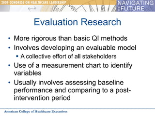 Evaluation Research More rigorous than basic QI methods Involves developing an evaluable model A collective effort of all stakeholders Use of a measurement chart to identify variables Usually involves assessing baseline performance and comparing to a post-intervention period American College of Healthcare Executives 